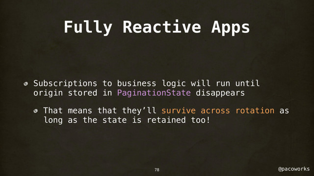 @pacoworks
Fully Reactive Apps
Subscriptions to business logic will run until
origin stored in PaginationState disappears
That means that they’ll survive across rotation as
long as the state is retained too!
78
