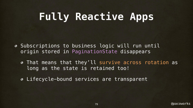 @pacoworks
Fully Reactive Apps
Subscriptions to business logic will run until
origin stored in PaginationState disappears
That means that they’ll survive across rotation as
long as the state is retained too!
Lifecycle-bound services are transparent
79
