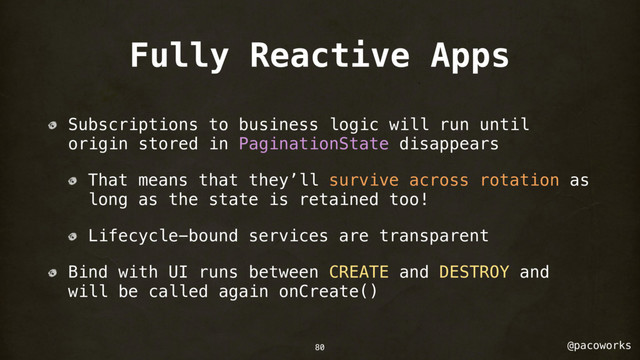 @pacoworks
Fully Reactive Apps
Subscriptions to business logic will run until
origin stored in PaginationState disappears
That means that they’ll survive across rotation as
long as the state is retained too!
Lifecycle-bound services are transparent
Bind with UI runs between CREATE and DESTROY and
will be called again onCreate()
80
