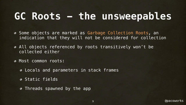 @pacoworks
GC Roots - the unsweepables
Some objects are marked as Garbage Collection Roots, an
indication that they will not be considered for collection
All objects referenced by roots transitively won’t be
collected either
Most common roots:
Locals and parameters in stack frames
Static fields
Threads spawned by the app
9
