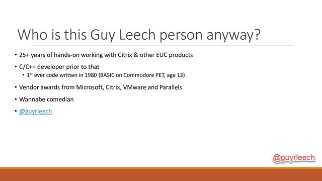 Who is this Guy Leech person anyway?
• 25+ years of hands-on working with Citrix & other EUC products
• C/C++ developer prior to that
• 1st ever code written in 1980 (BASIC on Commodore PET, age 13)
• Vendor awards from Microsoft, Citrix, VMware and Parallels
• Wannabe comedian
• @guyrleech
