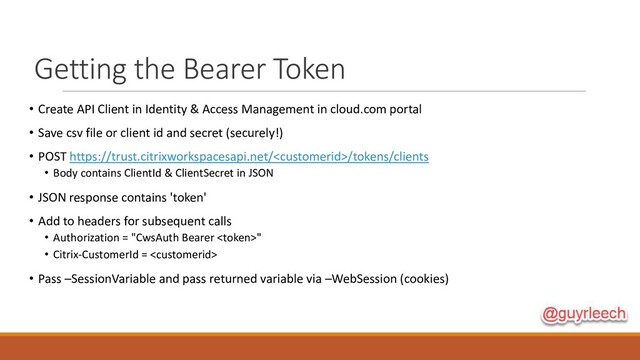 Getting the Bearer Token
• Create API Client in Identity & Access Management in cloud.com portal
• Save csv file or client id and secret (securely!)
• POST https://trust.citrixworkspacesapi.net//tokens/clients
• Body contains ClientId & ClientSecret in JSON
• JSON response contains 'token'
• Add to headers for subsequent calls
• Authorization = "CwsAuth Bearer "
• Citrix-CustomerId = 
• Pass –SessionVariable and pass returned variable via –WebSession (cookies)
