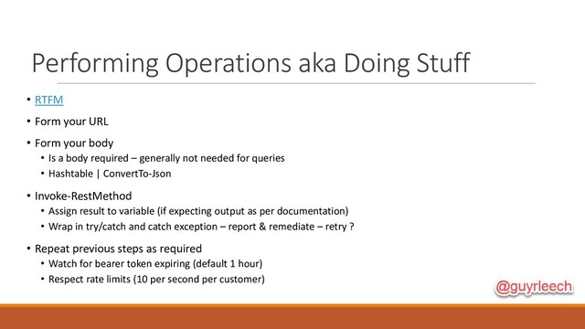 Performing Operations aka Doing Stuff
• RTFM
• Form your URL
• Form your body
• Is a body required – generally not needed for queries
• Hashtable | ConvertTo-Json
• Invoke-RestMethod
• Assign result to variable (if expecting output as per documentation)
• Wrap in try/catch and catch exception – report & remediate – retry ?
• Repeat previous steps as required
• Watch for bearer token expiring (default 1 hour)
• Respect rate limits (10 per second per customer)
