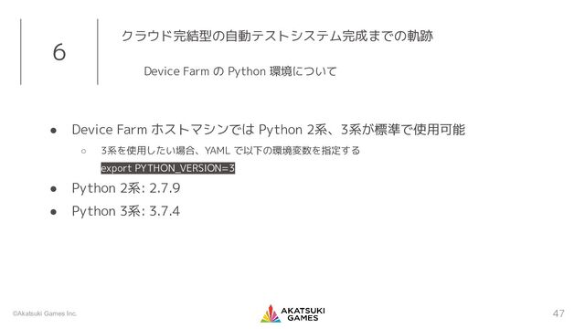 ©Akatsuki Games Inc.
● Device Farm ホストマシンでは Python 2系、3系が標準で使用可能
○ 3系を使用したい場合、YAML で以下の環境変数を指定する
export PYTHON_VERSION=3
● Python 2系: 2.7.9
● Python 3系: 3.7.4
47
6 クラウド完結型の自動テストシステム完成までの軌跡
Device Farm の Python 環境について
