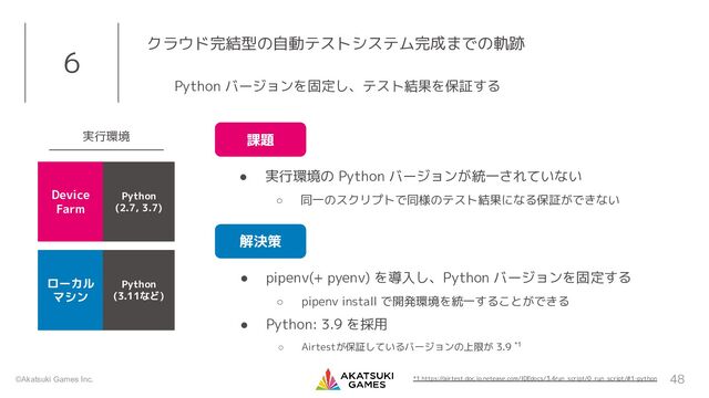 ©Akatsuki Games Inc.
● pipenv(+ pyenv) を導入し、Python バージョンを固定する
○ pipenv install で開発環境を統一することができる
● Python: 3.9 を採用
○ Airtestが保証しているバージョンの上限が 3.9 *1
48
6 クラウド完結型の自動テストシステム完成までの軌跡
Python バージョンを固定し、テスト結果を保証する
● 実行環境の Python バージョンが統一されていない
○ 同一のスクリプトで同様のテスト結果になる保証ができない
課題
解決策
*1 https://airtest.doc.io.netease.com/IDEdocs/3.4run_script/0_run_script/#1-python
実行環境
Device
Farm
ローカル
マシン
Python
(2.7, 3.7)
Python
(3.11など)
