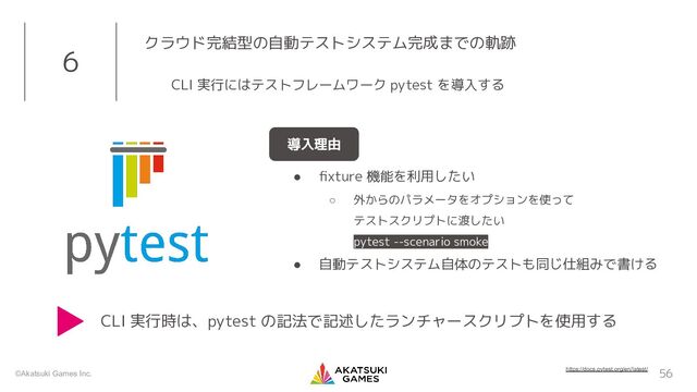 ©Akatsuki Games Inc. 56
6 クラウド完結型の自動テストシステム完成までの軌跡
CLI 実行にはテストフレームワーク pytest を導入する
導入理由
● ﬁxture 機能を利用したい
○ 外からのパラメータをオプションを使って
テストスクリプトに渡したい
pytest --scenario smoke
● 自動テストシステム自体のテストも同じ仕組みで書ける
https://docs.pytest.org/en/latest/
CLI 実行時は、pytest の記法で記述したランチャースクリプトを使用する
