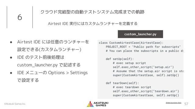 ©Akatsuki Games Inc.
● Airtest IDE には任意のランチャーを
設定できる(カスタムランチャー)
● IDE のテスト前後処理は
custom_launcher.py で記述する
● IDE メニューの Options > Settings
で設定する
57
6 クラウド完結型の自動テストシステム完成までの軌跡
Airtest IDE 実行にはカスタムランチャーを定義する
Airtest launcher (trial)
custom_launcher.py
