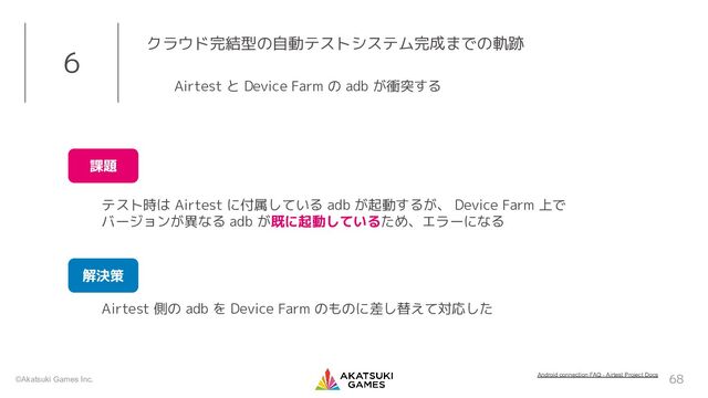©Akatsuki Games Inc. 68
6 クラウド完結型の自動テストシステム完成までの軌跡
Airtest 側の adb を Device Farm のものに差し替えて対応した
Airtest と Device Farm の adb が衝突する
テスト時は Airtest に付属している adb が起動するが、 Device Farm 上で
バージョンが異なる adb が既に起動しているため、エラーになる
課題
解決策
Android connection FAQ - Airtest Project Docs
