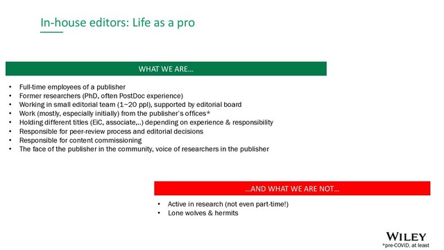 In-house editors: Life as a pro
…AND WHAT WE ARE NOT…
• Active in research (not even part-time!)
• Lone wolves & hermits
WHAT WE ARE…
• Full-time employees of a publisher
• Former researchers (PhD, often PostDoc experience)
• Working in small editorial team (1~20 ppl), supported by editorial board
• Work (mostly, especially initially) from the publisher’s offices*
• Holding different titles (EiC, associate,..) depending on experience & responsibility
• Responsible for peer-review process and editorial decisions
• Responsible for content commissioning
• The face of the publisher in the community, voice of researchers in the publisher
*pre-COVID, at least
