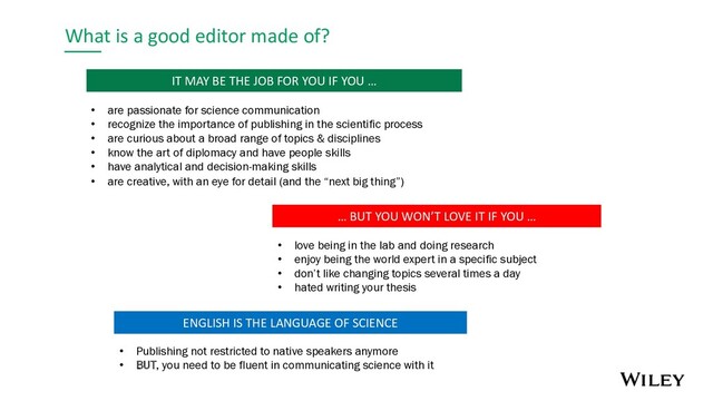 What is a good editor made of?
… BUT YOU WON’T LOVE IT IF YOU …
• love being in the lab and doing research
• enjoy being the world expert in a specific subject
• don’t like changing topics several times a day
• hated writing your thesis
IT MAY BE THE JOB FOR YOU IF YOU …
• are passionate for science communication
• recognize the importance of publishing in the scientific process
• are curious about a broad range of topics & disciplines
• know the art of diplomacy and have people skills
• have analytical and decision-making skills
• are creative, with an eye for detail (and the “next big thing”)
ENGLISH IS THE LANGUAGE OF SCIENCE
• Publishing not restricted to native speakers anymore
• BUT, you need to be fluent in communicating science with it

