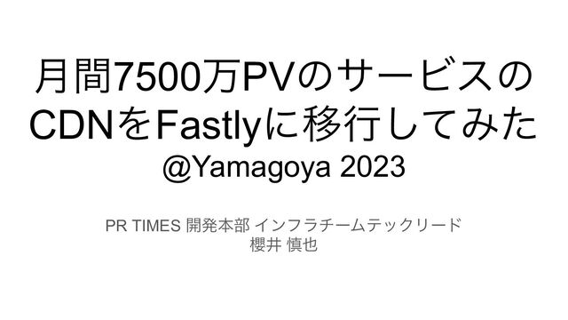 月間7500万PVのサービスの
CDNをFastlyに移行してみた
@Yamagoya 2023
PR TIMES 開発本部 インフラチームテックリード
櫻井 慎也
