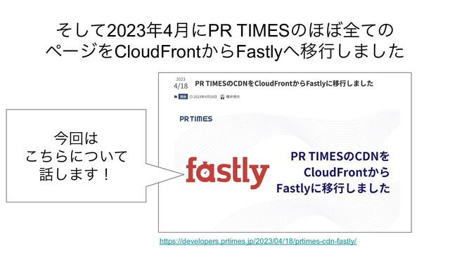 そして2023年4月にPR TIMESのほぼ全ての
ページをCloudFrontからFastlyへ移行しました
https://developers.prtimes.jp/2023/04/18/prtimes-cdn-fastly/
今回は
こちらについて
話します！

