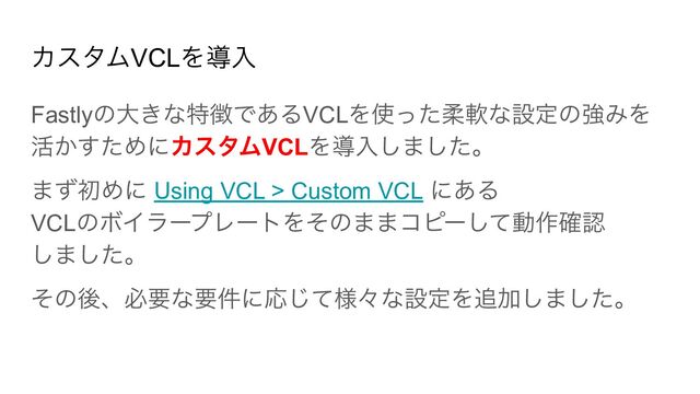 カスタムVCLを導入
Fastlyの大きな特徴であるVCLを使った柔軟な設定の強みを
活かすためにカスタムVCLを導入しました。
まず初めに Using VCL > Custom VCL にある
VCLのボイラープレートをそのままコピーして動作確認
しました。
その後、必要な要件に応じて様々な設定を追加しました。
