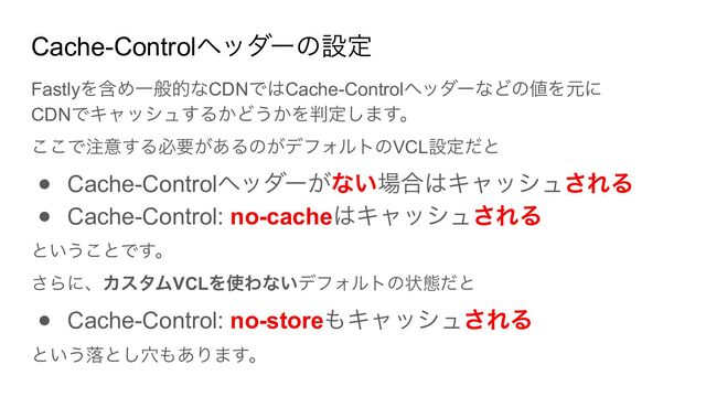Cache-Controlヘッダーの設定
Fastlyを含め一般的なCDNではCache-Controlヘッダーなどの値を元に
CDNでキャッシュするかどうかを判定します。
ここで注意する必要があるのがデフォルトのVCL設定だと
● Cache-Controlヘッダーがない場合はキャッシュされる
● Cache-Control: no-cacheはキャッシュされる
ということです。
さらに、カスタムVCLを使わないデフォルトの状態だと
● Cache-Control: no-storeもキャッシュされる
という落とし穴もあります。
