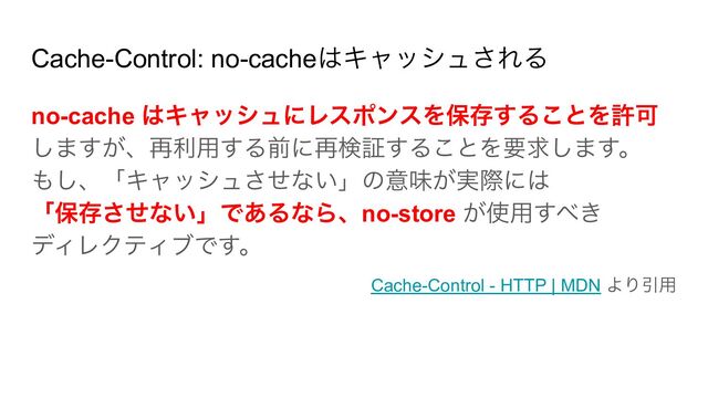 Cache-Control: no-cacheはキャッシュされる
no-cache はキャッシュにレスポンスを保存することを許可
しますが、再利用する前に再検証することを要求します。
もし、「キャッシュさせない」の意味が実際には
「保存させない」であるなら、no-store が使用すべき
ディレクティブです。
Cache-Control - HTTP | MDN より引用
