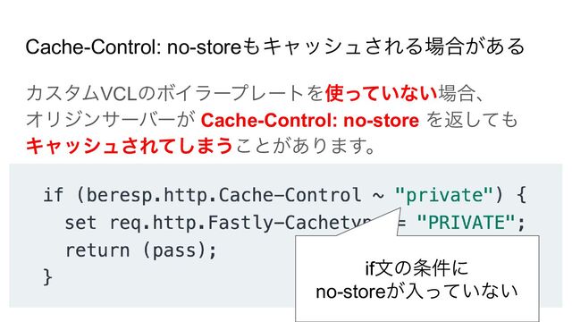 Cache-Control: no-storeもキャッシュされる場合がある
カスタムVCLのボイラープレートを使っていない場合、
オリジンサーバーが Cache-Control: no-store を返しても
キャッシュされてしまうことがあります。
if文の条件に
no-storeが入っていない
