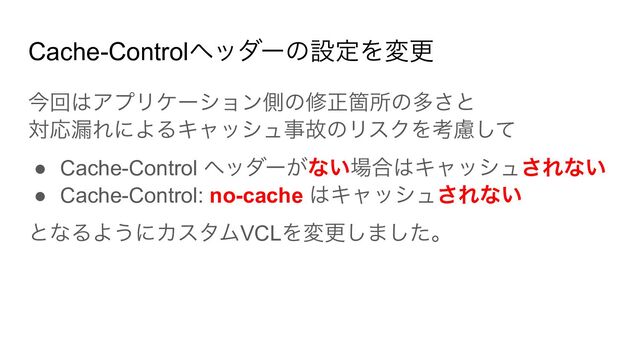 Cache-Controlヘッダーの設定を変更
今回はアプリケーション側の修正箇所の多さと
対応漏れによるキャッシュ事故のリスクを考慮して
● Cache-Control ヘッダーがない場合はキャッシュされない
● Cache-Control: no-cache はキャッシュされない
となるようにカスタムVCLを変更しました。
