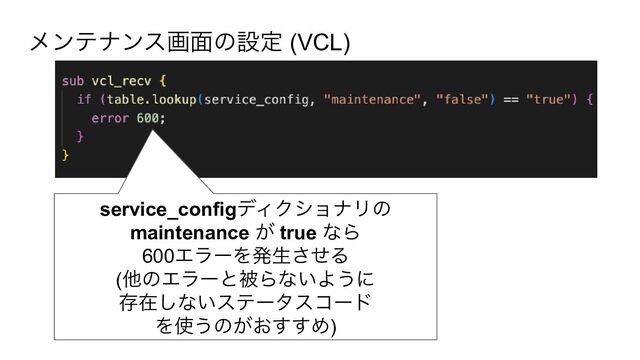 service_configディクショナリの
maintenance が true なら
600エラーを発生させる
(他のエラーと被らないように
存在しないステータスコード
を使うのがおすすめ)
メンテナンス画面の設定 (VCL)
