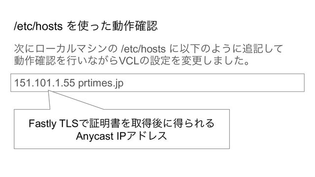 /etc/hosts を使った動作確認
次にローカルマシンの /etc/hosts に以下のように追記して
動作確認を行いながらVCLの設定を変更しました。
151.101.1.55 prtimes.jp
Fastly TLSで証明書を取得後に得られる
Anycast IPアドレス
