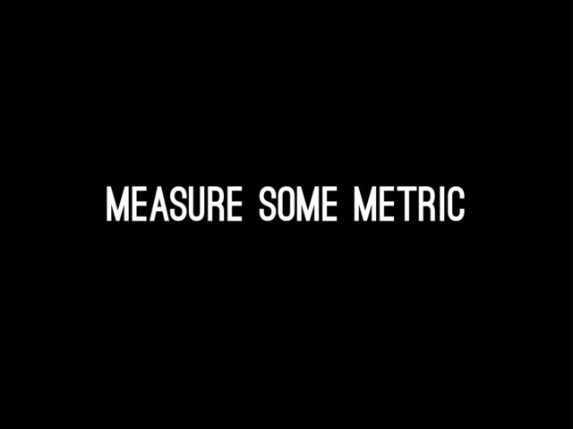Measure some metric
