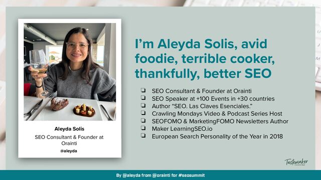 By @aleyda from @orainti for #seosummit
I’m Aleyda Solis, avid
foodie, terrible cooker,
thankfully, better SEO
❏ SEO Consultant & Founder at Orainti


❏ SEO Speaker at +100 Events in +30 countries


❏ Author “SEO. Las Claves Esenciales.”


❏ Crawling Mondays Video & Podcast Series Host


❏ SEOFOMO & MarketingFOMO Newsletters Author


❏ Maker LearningSEO.io


❏ European Search Personality of the Year in 2018
SEO Consultant & Founder at
Orainti
@aleyda
Aleyda Solis
By @aleyda from @orainti for #seosummit
