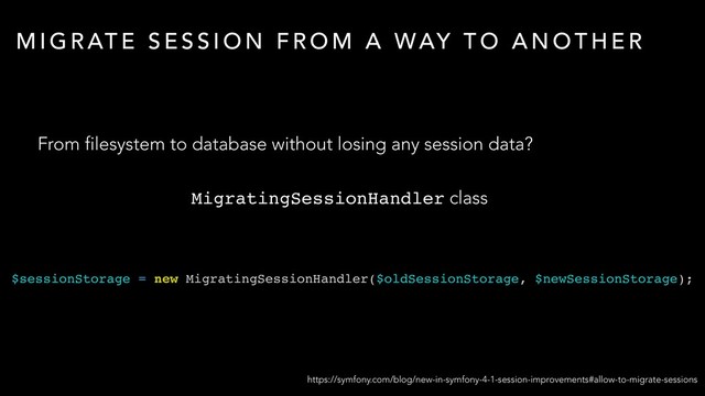 M I G R AT E S E S S I O N F R O M A WAY T O A N O T H E R
From filesystem to database without losing any session data?
https://symfony.com/blog/new-in-symfony-4-1-session-improvements#allow-to-migrate-sessions
MigratingSessionHandler class
$sessionStorage = new MigratingSessionHandler($oldSessionStorage, $newSessionStorage);
