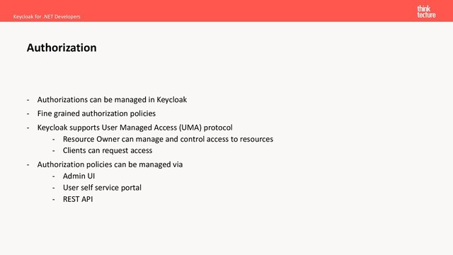 - Authorizations can be managed in Keycloak
- Fine grained authorization policies
- Keycloak supports User Managed Access (UMA) protocol
- Resource Owner can manage and control access to resources
- Clients can request access
- Authorization policies can be managed via
- Admin UI
- User self service portal
- REST API
Keycloak for .NET Developers
Authorization
