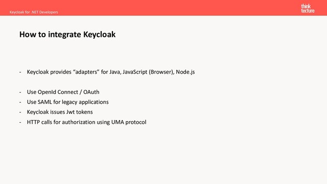 - Keycloak provides “adapters” for Java, JavaScript (Browser), Node.js
- Use OpenId Connect / OAuth
- Use SAML for legacy applications
- Keycloak issues Jwt tokens
- HTTP calls for authorization using UMA protocol
Keycloak for .NET Developers
How to integrate Keycloak
