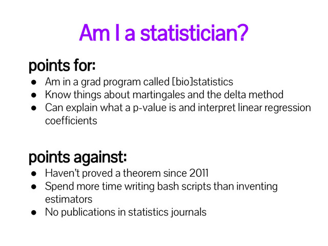 Am I a statistician?
points for:
● Am in a grad program called [bio]statistics
● Know things about martingales and the delta method
● Can explain what a p-value is and interpret linear regression
coefficients
points against:
● Haven’t proved a theorem since 2011
● Spend more time writing bash scripts than inventing
estimators
● No publications in statistics journals

