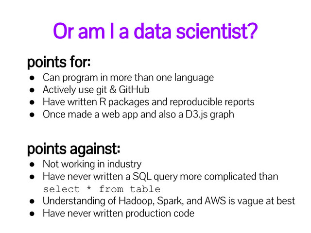 Or am I a data scientist?
points for:
● Can program in more than one language
● Actively use git & GitHub
● Have written R packages and reproducible reports
● Once made a web app and also a D3.js graph
points against:
● Not working in industry
● Have never written a SQL query more complicated than
select * from table
● Understanding of Hadoop, Spark, and AWS is vague at best
● Have never written production code
