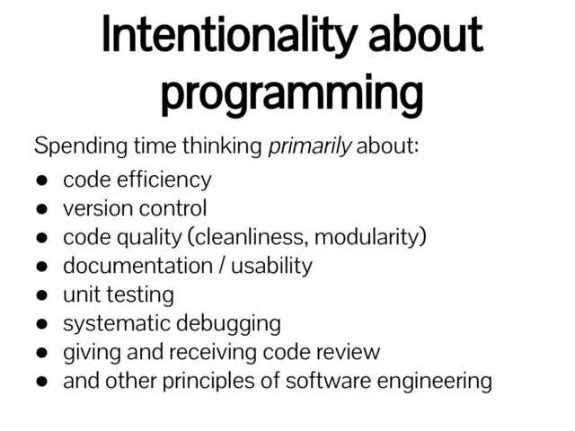 Intentionality about
programming
Spending time thinking primarily about:
● code efficiency
● version control
● code quality (cleanliness, modularity)
● documentation / usability
● unit testing
● systematic debugging
● giving and receiving code review
● and other principles of software engineering
