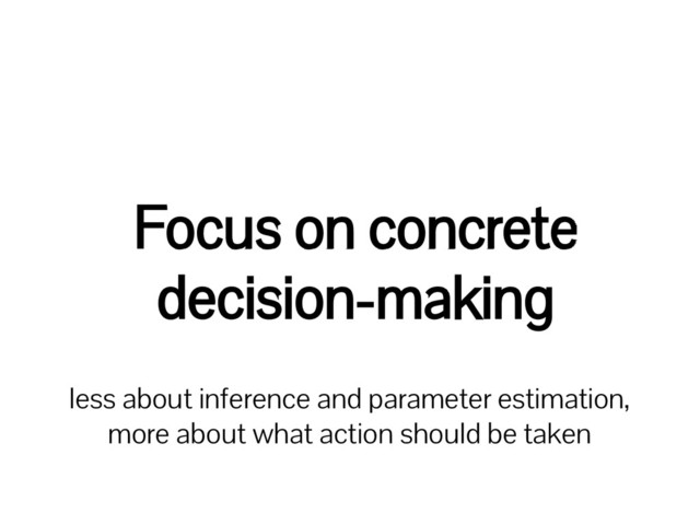 Focus on concrete
decision-making
less about inference and parameter estimation,
more about what action should be taken
