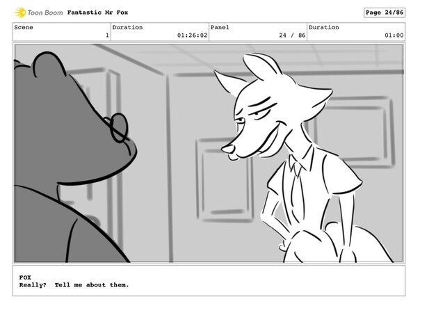 Scene
1
Duration
01:26:02
Panel
24 / 86
Duration
01:00
Fantastic Mr Fox Page 24/86
FOX
Really? Tell me about them.
