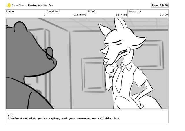 Scene
1
Duration
01:26:02
Panel
58 / 86
Duration
01:00
Fantastic Mr Fox Page 58/86
FOX
I understand what you're saying, and your comments are valuable, but
