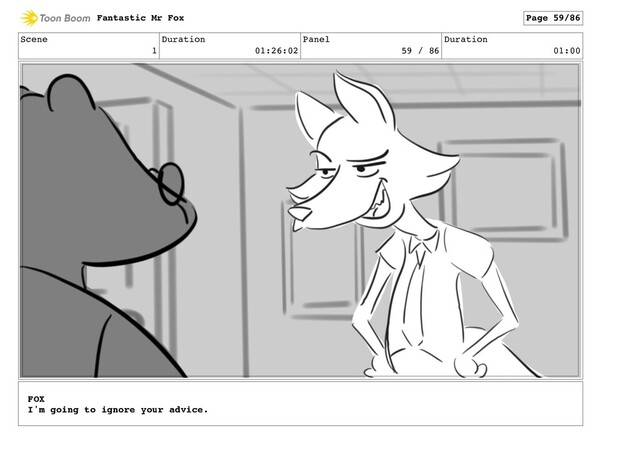 Scene
1
Duration
01:26:02
Panel
59 / 86
Duration
01:00
Fantastic Mr Fox Page 59/86
FOX
I'm going to ignore your advice.
