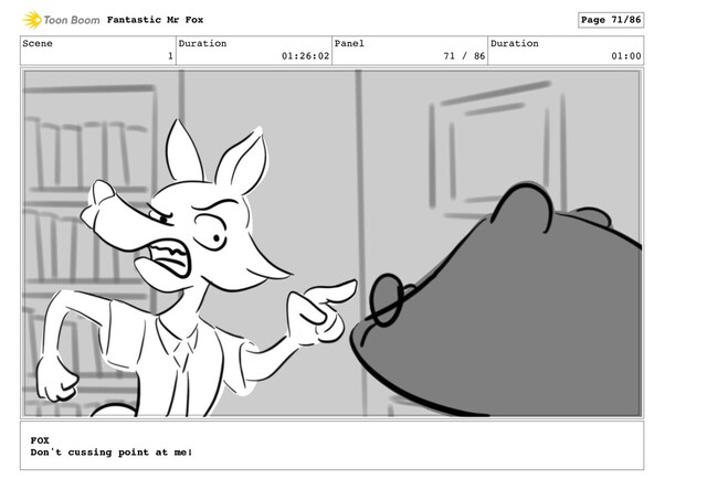 Scene
1
Duration
01:26:02
Panel
71 / 86
Duration
01:00
Fantastic Mr Fox Page 71/86
FOX
Don't cussing point at me!
