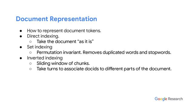 Document Representation
● How to represent document tokens.
● Direct indexing.
○ Take the document “as it is”
● Set indexing
○ Permutation invariant. Removes duplicated words and stopwords.
● Inverted indexing
○ Sliding window of chunks.
○ Take turns to associate docids to different parts of the document.
