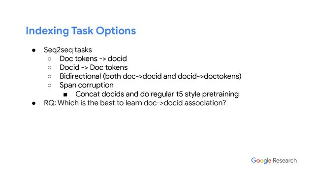 Indexing Task Options
● Seq2seq tasks
○ Doc tokens -> docid
○ Docid -> Doc tokens
○ Bidirectional (both doc->docid and docid->doctokens)
○ Span corruption
■ Concat docids and do regular t5 style pretraining
● RQ: Which is the best to learn doc->docid association?
