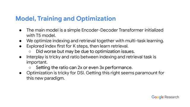 Model, Training and Optimization
● The main model is a simple Encoder-Decoder Transformer initialized
with T5 model.
● We optimize indexing and retrieval together with multi-task learning.
● Explored index first for K steps, then learn retrieval.
○ Did worse but may be due to optimization issues.
● Interplay is tricky and ratio between indexing and retrieval task is
important.
○ Setting the ratio can 2x or even 3x performance.
● Optimization is tricky for DSI. Getting this right seems paramount for
this new paradigm.
