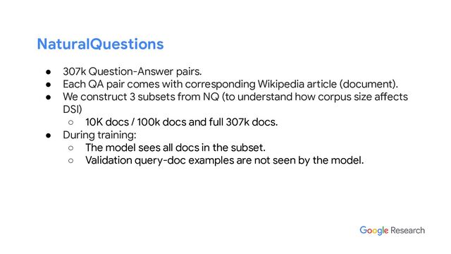 NaturalQuestions
● 307k Question-Answer pairs.
● Each QA pair comes with corresponding Wikipedia article (document).
● We construct 3 subsets from NQ (to understand how corpus size affects
DSI)
○ 10K docs / 100k docs and full 307k docs.
● During training:
○ The model sees all docs in the subset.
○ Validation query-doc examples are not seen by the model.
