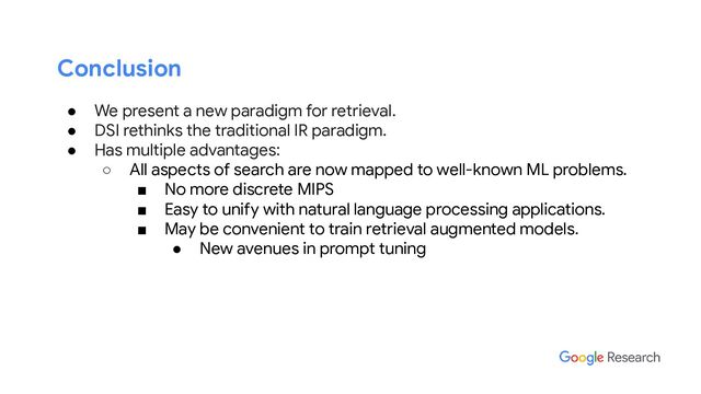 Conclusion
● We present a new paradigm for retrieval.
● DSI rethinks the traditional IR paradigm.
● Has multiple advantages:
○ All aspects of search are now mapped to well-known ML problems.
■ No more discrete MIPS
■ Easy to unify with natural language processing applications.
■ May be convenient to train retrieval augmented models.
● New avenues in prompt tuning
