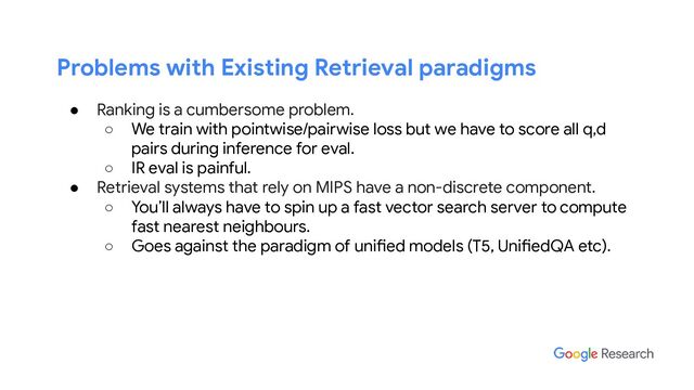 Problems with Existing Retrieval paradigms
● Ranking is a cumbersome problem.
○ We train with pointwise/pairwise loss but we have to score all q,d
pairs during inference for eval.
○ IR eval is painful.
● Retrieval systems that rely on MIPS have a non-discrete component.
○ You’ll always have to spin up a fast vector search server to compute
fast nearest neighbours.
○ Goes against the paradigm of unified models (T5, UnifiedQA etc).
