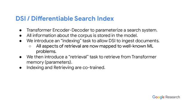 DSI / Differentiable Search Index
● Transformer Encoder-Decoder to parameterize a search system.
● All information about the corpus is stored in the model.
● We introduce an “indexing” task to allow DSI to ingest documents.
○ All aspects of retrieval are now mapped to well-known ML
problems.
● We then introduce a “retrieval” task to retrieve from Transformer
memory (parameters).
● Indexing and Retrieving are co-trained.
