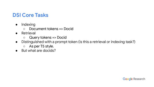 DSI Core Tasks
● Indexing
○ Document tokens => Docid
● Retrieval
○ Query tokens => Docid
● Distinguished with a prompt token (is this a retrieval or indexing task?)
○ As per T5 style.
● But what are docids?
