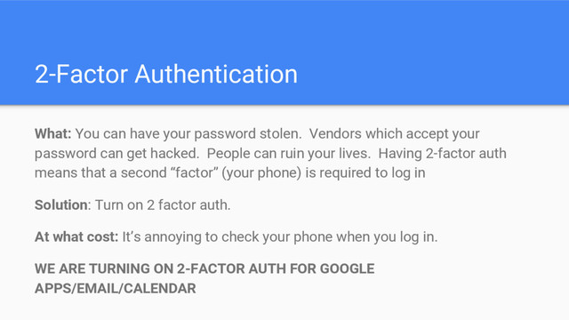 2-Factor Authentication
What: You can have your password stolen. Vendors which accept your
password can get hacked. People can ruin your lives. Having 2-factor auth
means that a second “factor” (your phone) is required to log in
Solution: Turn on 2 factor auth.
At what cost: It’s annoying to check your phone when you log in.
WE ARE TURNING ON 2-FACTOR AUTH FOR GOOGLE
APPS/EMAIL/CALENDAR
