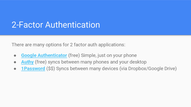 2-Factor Authentication
There are many options for 2 factor auth applications:
● Google Authenticator (free) Simple, just on your phone
● Authy (free) syncs between many phones and your desktop
● 1Password ($$) Syncs between many devices (via Dropbox/Google Drive)
