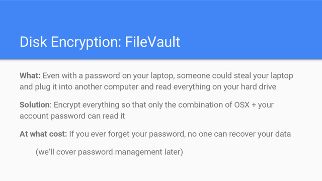 Disk Encryption: FileVault
What: Even with a password on your laptop, someone could steal your laptop
and plug it into another computer and read everything on your hard drive
Solution: Encrypt everything so that only the combination of OSX + your
account password can read it
At what cost: If you ever forget your password, no one can recover your data
(we’ll cover password management later)
