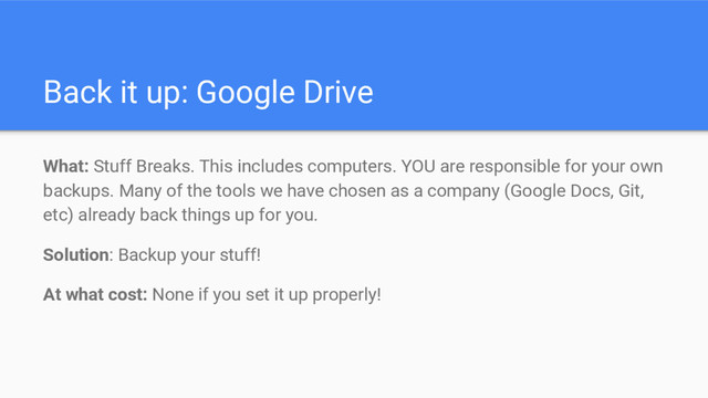 Back it up: Google Drive
What: Stuff Breaks. This includes computers. YOU are responsible for your own
backups. Many of the tools we have chosen as a company (Google Docs, Git,
etc) already back things up for you.
Solution: Backup your stuff!
At what cost: None if you set it up properly!
