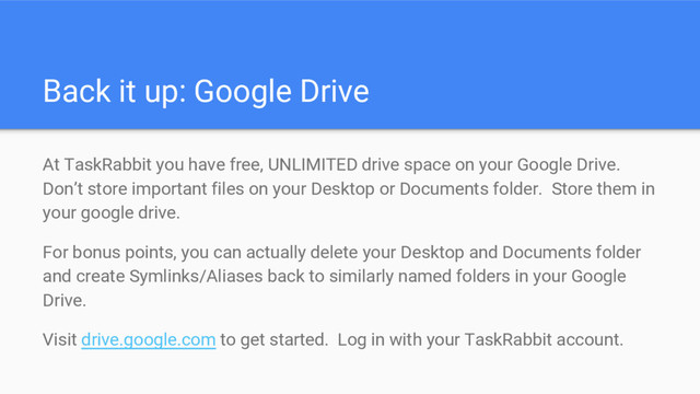 Back it up: Google Drive
At TaskRabbit you have free, UNLIMITED drive space on your Google Drive.
Don’t store important files on your Desktop or Documents folder. Store them in
your google drive.
For bonus points, you can actually delete your Desktop and Documents folder
and create Symlinks/Aliases back to similarly named folders in your Google
Drive.
Visit drive.google.com to get started. Log in with your TaskRabbit account.
