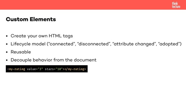 • Create your own HTML tags
• Lifecycle model (“connected”, “disconnected”, “attribute changed”, “adopted”)
• Reusable
• Decouple behavior from the document
Custom Elements
!
